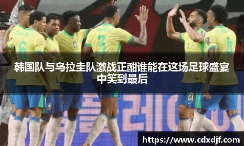 k1体育韩国队与乌拉圭队激战正酣谁能在这场足球盛宴中笑到最后
